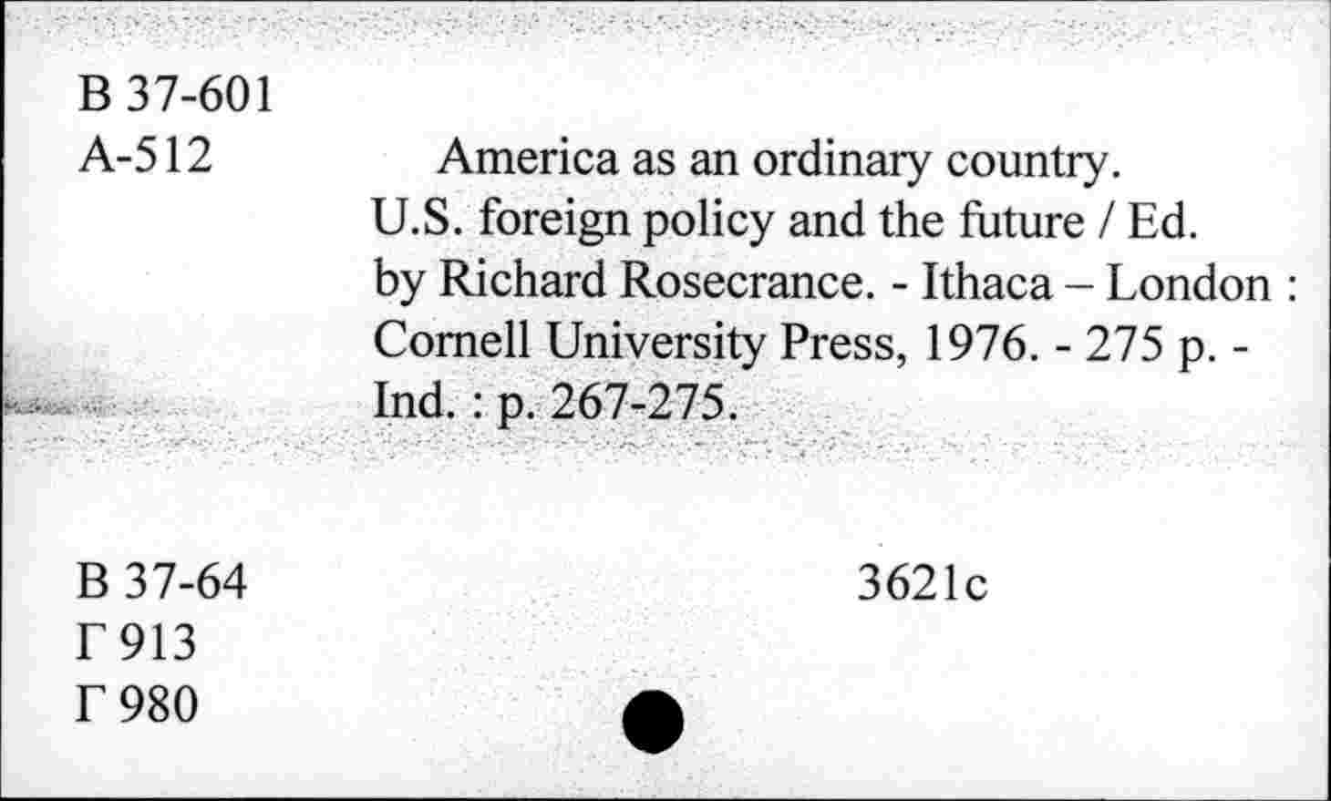 ﻿B 37-601 A-512	America as an ordinary country. U.S. foreign policy and the future / Ed. by Richard Rosecrance. - Ithaca - London : Cornell University Press, 1976. - 275 p. -Ind. : p. 267-275.
B 37-64 F913 F 980	3621c